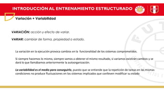 INTRODUCCIÓN AL ENTRENAMIENTO ESTRUCTURADO
Variación + Variabilidad
VARIACIÓN: acción y efecto de variar.
VARIAR: cambiar de forma, propiedad o estado.
La variación en la ejecución provoca cambios en la funcionalidad de los sistemas comprometidos.
Si siempre hacemos lo mismo, siempre vamos a obtener el mismo resultado, si variamos existirán cambios y se
dará lo que llamábamos anteriormente la autoorganización.
La variabilidad es el medio para conseguirlo, puesto que se entiende que la repetición de tareas en las mismas
condiciones no produce fluctuaciones en los sistemas implicados que conlleven modificar su estado
 