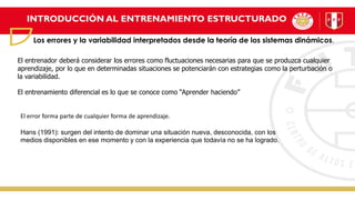 INTRODUCCIÓN AL ENTRENAMIENTO ESTRUCTURADO
Los errores y la variabilidad interpretados desde la teoría de los sistemas dinámicos.
El entrenador deberá considerar los errores como fluctuaciones necesarias para que se produzca cualquier
aprendizaje, por lo que en determinadas situaciones se potenciarán con estrategias como la perturbación o
la variabilidad.
El entrenamiento diferencial es lo que se conoce como “Aprender haciendo”
El error forma parte de cualquier forma de aprendizaje.
Hans (1991): surgen del intento de dominar una situación nueva, desconocida, con los
medios disponibles en ese momento y con la experiencia que todavía no se ha logrado.
 