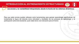 INTRODUCCIÓN AL ENTRENAMIENTO ESTRUCTURADO
Los errores y la variabilidad interpretados desde la teoría de los sistemas dinámicos.
Para que estos errores puedan utilizarse como herramientas para generar aprendizajes significativos, es
fundamental la figura del docente como articulador y facilitador de los procesos de aprendizaje, y la
participación activa del estudiante, quien debe tener una motivación para el mismo.
 