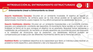 INTRODUCCIÓN AL ENTRENAMIENTO ESTRUCTURADO
Entrenamiento Lineal vs Entrenamiento no Lineal
Deporte Habilidades Cerradas: Ocurren en un ambiente invariable. El objetivo es repetir un
determinado movimiento. Se entrena para ser lo más eficaz posible en la ejecución de un
determinado movimiento y para mejorar. Es muy difícil compensar las debilidades técnicas.
Deporte Habilidades Abiertas: Ocurren en un ambiente impredecible y en constante cambio,
requiere una adaptación constante del deportista. El movimiento tiene sentido en función de su
finalidad: la forma en la que consigue el objetivo no es prioritaria. Requiere tomar decisiones y
habilidades de anticipación. Se necesita un amplio repertorio de movimientos para dar respuesta
a la variedad de situaciones que se presentan. Las debilidades técnicas pueden ser
compensadas por la ejecución de diferentes movimientos dentro de la misma secuencia.
Habilidad Motriz: La habilidad deportiva es la capacidad que tiene un individuo para resolver un
problema motriz específico, para elaborar y dar una respuesta eficaz.
 