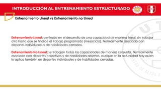 INTRODUCCIÓN AL ENTRENAMIENTO ESTRUCTURADO
Entrenamiento Lineal vs Entrenamiento no Lineal
Entrenamiento Lineal: centrado en el desarrollo de una capacidad de manera lineal, sin trabajar
otra hasta que se finalice el trabajo programado (mesociclo). Normalmente asociado con
deportes individuales y de habilidades cerradas.
Entrenamiento No Lineal: se trabajan todas las capacidades de manera conjunta. Normalmente
asociado con deportes colectivos y de habilidades abiertas, aunque en la actualidad hay quien
lo aplica también en deportes individuales y de habilidades cerradas.
 