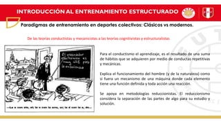 INTRODUCCIÓN AL ENTRENAMIENTO ESTRUCTURADO
Paradigmas de entrenamiento en deportes colectivos: Clásicos vs modernos.
Para el conductismo el aprendizaje, es el resultado de una suma
de hábitos que se adquieren por medio de conductas repetitivas
y mecánicas.
Explica el funcionamiento del hombre (y de la naturaleza) como
si fuera un mecanismo de una máquina donde cada elemento
tiene una función definida y toda acción una reacción.
Se apoya en metodologías reduccionistas. El reduccionismo
considera la separación de las partes de algo para su estudio y
solución.
De las teorías conductistas y mecanicistas a las teorías cognitivistas y estructuralistas
 