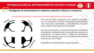 INTRODUCCIÓN AL ENTRENAMIENTO ESTRUCTURADO
Paradigmas de entrenamiento en deportes colectivos: Clásicos vs modernos.
En el caso del Fútbol, separación de los aspectos entrenables.
Una vez entrenados de manera independiente, concibiéndolos
como estructuras cuantificables y autosuficientes, se pueden
juntar y llegar al éxito deportivo tan pretendido.
Esta manera de abordar el entrenamiento proviene de deportes
de disciplinas individuales donde la tarea cerrada, la ausencia de
incertidumbre y el entorno lineal y estable son características
claras de estos deportes, que a su vez no tienen (como ya vimos)
mucho que ver con el fútbol.
DESUNIÓN entre Objeto (fútbol) y Sujeto (futbolista)
De las teorías conductistas y mecanicistas a las teorías cognitivistas y estructuralistas
 
