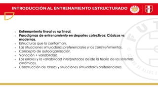 INTRODUCCIÓN AL ENTRENAMIENTO ESTRUCTURADO
Entrenamiento lineal vs no lineal.
Paradigmas de entrenamiento en deportes colectivos: Clásicos vs
modernos.
Estructuras que lo conforman.
Las situaciones simuladoras preferenciales y los constreñimientos.
Concepto de autoorganización.
Variación + variabilidad.
Los errores y la variabilidad interpretados desde la teoría de los sistemas
dinámicos.
Construcción de tareas y situaciones simuladoras preferenciales.
 