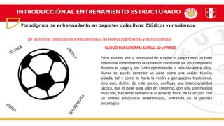 INTRODUCCIÓN AL ENTRENAMIENTO ESTRUCTURADO
Paradigmas de entrenamiento en deportes colectivos: Clásicos vs modernos.
Estos autores ven la necesidad de aceptar el juego como un todo
indivisible entendiendo la conexión constante de los compontes
durante el juego y por tanto optimizando la relación entre ellos.
Nunca se puede concebir un pase como una acción técnica
aislada, tal y como lo haría la visión o perspectiva tradicional,
sino que, detrás de esta acción, confluye una intencionalidad
táctica, dar el pase para algo en concreto, con una contracción
muscular, haciendo referencia al aspecto físico de la acción, con
un estado emocional determinado, entrando en la parcela
psicológica
NUEVO PARADIGMA: SEIRUL-LO y FRADE
De las teorías conductistas y mecanicistas a las teorías cognitivistas y estructuralistas
 