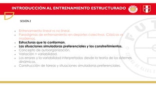 INTRODUCCIÓN AL ENTRENAMIENTO ESTRUCTURADO
Entrenamiento lineal vs no lineal.
Paradigmas de entrenamiento en deportes colectivos: Clásicos vs
modernos.
Estructuras que lo conforman.
Las situaciones simuladoras preferenciales y los constreñimientos.
Concepto de autoorganización.
Variación + variabilidad.
Los errores y la variabilidad interpretados desde la teoría de los sistemas
dinámicos.
Construcción de tareas y situaciones simuladoras preferenciales.
SESIÓN 2
 