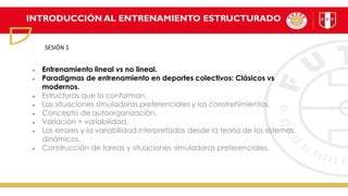 INTRODUCCIÓN AL ENTRENAMIENTO ESTRUCTURADO
Entrenamiento lineal vs no lineal.
Paradigmas de entrenamiento en deportes colectivos: Clásicos vs
modernos.
Estructuras que lo conforman.
Las situaciones simuladoras preferenciales y los constreñimientos.
Concepto de autoorganización.
Variación + variabilidad.
Los errores y la variabilidad interpretados desde la teoría de los sistemas
dinámicos.
Construcción de tareas y situaciones simuladoras preferenciales.
SESIÓN 1
 