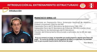 INTRODUCCIÓN AL ENTRENAMIENTO ESTRUCTURADO
Introducción
FRANCISCO SEIRUL-LO
Licenciado en Preparación Física, Entrenador Nacional de Atletismo.
Profesor universitario, Director de INEF
Preparador Físico del FC Barcelona de Balonmano 1982-1996
Preparador Físico del FC Barcelona de Fútbol de 1993-2014 (entre otras)
Actual Director de Metodología del FC Barcelona
Creador del Entrenamiento Estructurado a principios de los 80 del siglo
pasado
"Si yo no conozco un juego, es imposible que pueda preparar a alguien para hacer ese
juego". "Yo nunca he entrado con los jugadores de fútbol a un gimnasio, he intentado
todo lo que se puede hacerlo dentro del terreno de juego“
Paco Seirul-lo
 