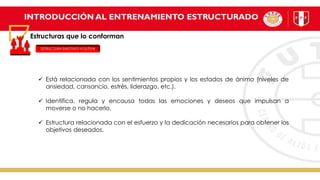 INTRODUCCIÓN AL ENTRENAMIENTO ESTRUCTURADO
Estructuras que lo conforman
ESTRUCTURA EMOTIVO-VOLITIVA
✓ Está relacionada con los sentimientos propios y los estados de ánimo (niveles de
ansiedad, cansancio, estrés, liderazgo, etc.).
✓ Identifica, regula y encausa todas las emociones y deseos que impulsan a
moverse o no hacerlo.
✓ Estructura relacionada con el esfuerzo y la dedicación necesarios para obtener los
objetivos deseados.
 