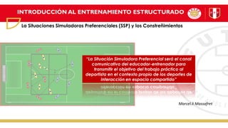 INTRODUCCIÓN AL ENTRENAMIENTO ESTRUCTURADO
La Situaciones Simuladoras Preferenciales (SSP) y los Constreñimientos
“La Situación Simuladora Preferencial será el canal
comunicativo del educador-entrenador para
transmitir el objetivo del trabajo práctico al
deportista en el contexto propio de los deportes de
interacción en espacio compartido”
Marcel.li Massafret
 