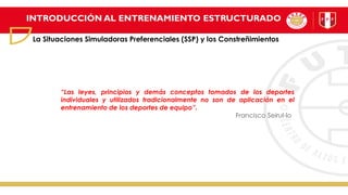INTRODUCCIÓN AL ENTRENAMIENTO ESTRUCTURADO
La Situaciones Simuladoras Preferenciales (SSP) y los Constreñimientos
“Las leyes, principios y demás conceptos tomados de los deportes
individuales y utilizados tradicionalmente no son de aplicación en el
entrenamiento de los deportes de equipo”.
Francisco Seirul-lo
 