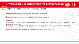 INTRODUCCIÓN AL ENTRENAMIENTO ESTRUCTURADO
Entrenamiento Lineal vs Entrenamiento no Lineal
Entrenamiento: acción y efecto de entrenar o entrenarse
Entrenar: preparar personas para la práctica de un deporte
Deporte:
1. m. Actividad física, ejercida como juego o competición, cuya práctica supone entrenamiento
y sujeción a normas.
2. m. Recreación, pasatiempo, placer, diversión o ejercicio físico, por lo común al aire libre.
Lineal: que tiene efectos que se consideran en una sola dirección.
 
