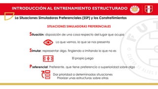 INTRODUCCIÓN AL ENTRENAMIENTO ESTRUCTURADO
La Situaciones Simuladoras Preferenciales (SSP) y los Constreñimientos
SITUACIONES SIMULADORAS PREFERENCIALES
Situación: disposición de una cosa respecto del lugar que ocupa
Lo que vemos, lo que se nos presenta
Simular: representar algo, fingiendo o imitando lo que no es
El propio juego
Preferencial: Preferente, que tiene preferencia o superioridad sobre algo
Dar prioridad a determinadas situaciones
Priorizar unas estructuras sobre otras
 