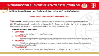 INTRODUCCIÓN AL ENTRENAMIENTO ESTRUCTURADO
La Situaciones Simuladoras Preferenciales (SSP) y los Constreñimientos
SITUACIONES SIMULADORAS PREFERENCIALES
Situaciones: Deben proporcionar condiciones y circunstancias válidas para que sean
identificadas en cada unidad de entrenamiento. Debe ser significativo para el jugador (en
la competición asocie aquello que ya vivió en el entrenamiento)
Estas situaciones deben ser
• GLOBALES
Momentos de juego, compañeros, rivales
• ESPECÍFICAS
Acorde al reglamento, los principios y las características del deporte (en este caso fútbol)
• VARIADAS
Evitar la repetición automática de acciones, promover situaciones diferentes (respuestas
distintas por parte del jugador)
• CUALITATIVAS
Valorar la intensidad del ejercicio (intensidad táctica) más que la cantidad
 