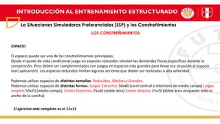 INTRODUCCIÓN AL ENTRENAMIENTO ESTRUCTURADO
La Situaciones Simuladoras Preferenciales (SSP) y los Constreñimientos
LOS CONSTREÑIMIENTOS
ESPACIO
El espacio puede ser uno de los constreñimientos principales.
Desde el punto de vista condicional juego en espacios reducidos simulan las demandas físicas específicas durante la
competición. Pero deben ser complementados con juegos en espacios más grandes para llevar esa situación al espacio
real (aplicación). Los espacios reducidos limitan algunas acciones que deben ser realizadas a alta velocidad.
Podemos utilizar espacios de distintos tamaños: Reducidos, Medios y Grandes.
Podemos utilizar espacios de distintas formas: Largos Estrechos 50x40 (carril central e interiores de medio campo) Largos
Amplios 50x70 (medio campo), Cortos Estrechos 25x40 (doble área) Cortos Amplios 25x70 (doble área ocupando todo el
ancho de la cancha)
El ejercicio más completo es el 11v11
 