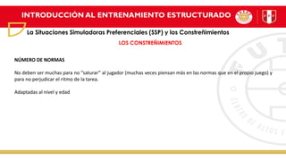 INTRODUCCIÓN AL ENTRENAMIENTO ESTRUCTURADO
La Situaciones Simuladoras Preferenciales (SSP) y los Constreñimientos
LOS CONSTREÑIMIENTOS
NÚMERO DE NORMAS
No deben ser muchas para no “saturar” al jugador (muchas veces piensan más en las normas que en el propio juego) y
para no perjudicar el ritmo de la tarea.
Adaptadas al nivel y edad
 