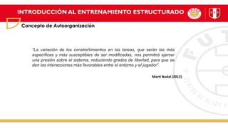 INTRODUCCIÓN AL ENTRENAMIENTO ESTRUCTURADO
Concepto de Autoorganización
“La variación de los constreñimientos en las tareas, que serán las más
específicas y más susceptibles de ser modificadas, nos permitirá ejercer
una presión sobre el sistema, reduciendo grados de libertad, para que se
den las interacciones más favorables entre el entorno y el jugador”.
Martí Nadal (2012)
 