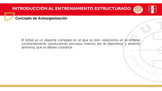INTRODUCCIÓN AL ENTRENAMIENTO ESTRUCTURADO
Concepto de Autoorganización
El fútbol es un deporte complejo en el que se dan variaciones en el entorno
constantemente, produciendo procesos internos (en el deportista) y externos
(entorno) que se deben coordinar.
 
