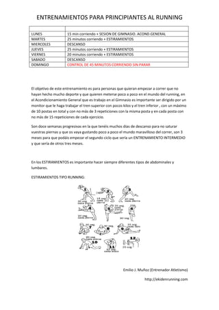 ENTRENAMIENTOS PARA PRINCIPIANTES AL RUNNING
LUNES 15 min corriendo + SESION DE GIMNASIO. ACOND.GENERAL
MARTES 25 minutos corriendo + ESTIRAMIENTOS
MIERCOLES DESCANSO
JUEVES 25 minutos corriendo + ESTIRAMIENTOS
VIERNES 20 minutos corriendo + ESTIRAMIENTOS
SABADO DESCANSO
DOMINGO CONTROL DE 45 MINUTOS CORRIENDO SIN PARAR
El objetivo de este entrenamiento es para personas que quieran empezar a correr que no
hayan hecho mucho deporte y que quieren meterse poco a poco en el mundo del running, en
el Acondicionamiento General que es trabajo en el Gimnasio es importante ser dirigido por un
monitor que le haga trabajar el tren superior con pocos kilos y el tren inferior , con un máximo
de 10 postas en total y con no más de 3 repeticiones con la misma posta y en cada posta con
no más de 15 repeticiones de cada ejercicio.
Son doce semanas progresivas en la que tenéis muchos días de descanso para no saturar
vuestras piernas y que os vaya gustando poco a poco el mundo maravilloso del correr, son 3
meses para que podáis empezar el segundo ciclo que sería un ENTRENAMIENTO INTERMEDIO
y que sería de otros tres meses.
En los ESTIRAMIENTOS es importante hacer siempre diferentes tipos de abdominales y
lumbares.
ESTIRAMIENTOS TIPO RUNNING:
Emilio J. Muñoz (Entrenador Atletismo)
http://ekidenrunning.com
 