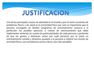 JUSTIFICACIONUna de las principales causas de obesidad en el mundo y por lo tanto causantes de problemas físicos y de salud es la inactividad física por esto es importante que la persona encargada de diseñar programas de entrenamiento conozca a la perfección los posibles ejercicios o rutinas de entrenamiento que debe implementar teniendo en cuanta las particularidades de cada persona y partiendo de que los gustos y destrezas varían por cada persona, por lo tanto un entrenamiento variado y dinámico ayudaría a la persona a mejorar sus niveles de actividad física y así considerarse activa y llevar una vida saludable.