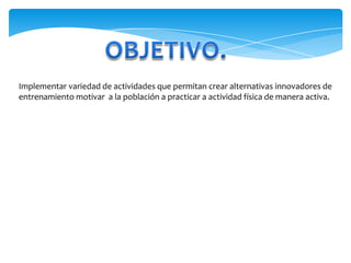 OBJETIVO.Implementar variedad de actividades que permitan crear alternativas innovadores de entrenamiento motivar  a la población a practicar a actividad física de manera activa.