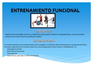 ENTRENAMIENTO FUNCIONAL.OBJETIVOImplementar actividades practicas y dinámicas que busquen mejorar la capacidad física  e incrementarlos niveles de actividad física de la población adulta.DESCRIPCIÓNEs el entrenamiento mas evolucionado que ha surgido en la historia del entrenamiento y la preparación física.Incorpora además de lo conocido hasta hoy como preparación física, fitness y rehabilitación  la:Fisiología funcional