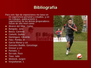 BibliografBibliografííaa
Para este tipo de exposiciones me baso enPara este tipo de exposiciones me baso en
mi experiencia personal y estudios, y enmi experiencia personal y estudios, y en
los trabajos, publicaciones ylos trabajos, publicaciones y
experiencias de los demexperiencias de los demáás preparadoress preparadores
ffíísicos de alto nivel como:sicos de alto nivel como:
AlvarezAlvarez del Villar, Carlosdel Villar, Carlos
BangsboBangsbo, Jens, Jens
Bosco, CarmeloBosco, Carmelo
ComettiCometti, Guilles, Guilles
DominguezDominguez, Eduardo, Eduardo
FdezFdez.. PomboPombo, M., M.
GarcGarcíía Manso y col.a Manso y col.
GonzalezGonzalez Badillo, GorostiagaBadillo, Gorostiaga
Grosser y col.Grosser y col.
PortolPortolééss, J., J.
SeiSei--rulo, Pacorulo, Paco
Tous, JulioTous, Julio
WeineckWeineck,, JurgenJurgen
VerjoshanskiVerjoshanski, I., I.
 