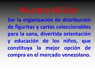 Nuestra Misión Ser la organización de distribución de figuritas y cartas coleccionables para la sana, divertida orientación  y educación de los niños, que constituya la mejor opción de compra en el mercado venezolano. 