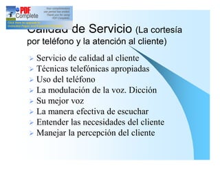 Calidad de Servicio (La cortesía
por teléfono y la atención al cliente)
Ø Servicio de calidad al cliente
Ø Técnicas telefónicas apropiadas
Ø Uso del teléfono
Ø La modulación de la voz. Dicción
Ø Su mejor voz
Ø La manera efectiva de escuchar
Ø Entender las necesidades del cliente
Ø Manejar la percepción del cliente
 