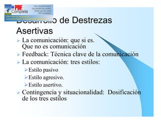 Desarrollo de Destrezas
Asertivas
Ø La comunicación: que si es.
  Que no es comunicación
Ø Feedback: Técnica clave de la comunicación
Ø La comunicación: tres estilos:
    ØEstilo pasivo
    ØEstilo agresivo.
    ØEstilo asertivo.
Ø   Contingencia y situacionalidad: Dosificación
    de los tres estilos
 