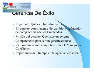 Gerencia De Éxito

Ø   El gerente. Qué es. Qué administra
Ø   El gerente como agente de cambio y reforzador
    de competencias de los Empleados
Ø   Misión del gerente. Que hace un gerente
Ø   Competencias para ser un gerente exitoso
Ø   La comunicación como base en el Manejo de
    Conflictos
Ø   Importancia del tiempo en la agenda del Gerente
 