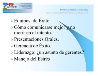 Doris González Hernández
                 Email: dgonzalezhernandez18@gmail.com


Ø Equipos  de Éxito.
Ø Cómo comunicarse mejor y no
  morir en el intento.
Ø Presentaciones Orales.
Ø Gerencia de Éxito.
Ø Liderazgo: ¿un asunto de gerentes?
Ø Manejo del Estrés
 