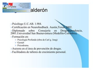 Virginia Calderón

 ØPsicólogo  U.C.AB. 1.984.
 ØCertificación en Neurofeedback. Austin,Texas. 2002.
 ØDiplomado      sobre Consejería en Drogodependencia,
 2001.Universidad San Buenaventura (Medellín-Colombia).
 ØFormación en:
    Ø Psicología Profunda (obra de Carl g. Jung)
    Ø Gestalt
    Ø Psicodrama.
 ØAsesora  en el área de prevención de drogas.
 ØFacilitadora de talleres de crecimiento personal.
 