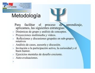 Metodología
    Para facilitar el proceso de aprendizaje,
     aplicamos, las siguientes estrategias:
Ø   Dinámicas de grupo y análisis de conceptos.
Ø   Proyecciones multimedia y videos.
Ø    Reflexiones y discusiones grupales en sub-grupos
    rotativos
Ø   Análisis de casos, asesoría y discusión.
Ø   Invitación a la participación activa, la curiosidad y el
    buen humor.
Ø   Ejercicios mentales de desafío creciente.
Ø   Auto-evaluaciones.
Ø
 
