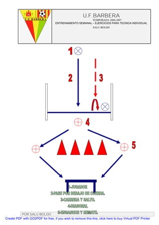 U.F.BARBERA
                                                         TEMPORADA 2006-2007
                                   ENTRENAMIENTO SEMANAL – EJERCICIOS PARA TECNICA INDIVIDUAL
                                                              SALU BOLDO




          POR SALU BOLDO
Create PDF with GO2PDF for free, if you wish to remove this line, click here to buy Virtual PDF Printer
 