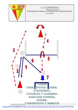 U.F.BARBERA
                                                         TEMPORADA 2006-2007
                                   ENTRENAMIENTO SEMANAL – EJERCICIOS PARA TECNICA INDIVIDUAL
                                                              SALU BOLDO




          POR SALU BOLDO
Create PDF with GO2PDF for free, if you wish to remove this line, click here to buy Virtual PDF Printer
 