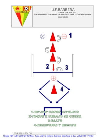 U.F.BARBERA
                                                         TEMPORADA 2006-2007
                                   ENTRENAMIENTO SEMANAL – EJERCICIOS PARA TECNICA INDIVIDUAL
                                                              SALU BOLDO




          POR SALU BOLDO
Create PDF with GO2PDF for free, if you wish to remove this line, click here to buy Virtual PDF Printer
 
