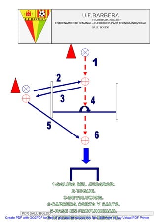 U.F.BARBERA
                                                         TEMPORADA 2006-2007
                                   ENTRENAMIENTO SEMANAL – EJERCICIOS PARA TECNICA INDIVIDUAL
                                                              SALU BOLDO




          POR SALU BOLDO
Create PDF with GO2PDF for free, if you wish to remove this line, click here to buy Virtual PDF Printer
 