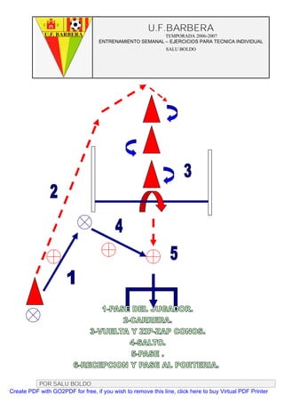 U.F.BARBERA
                                                         TEMPORADA 2006-2007
                                   ENTRENAMIENTO SEMANAL – EJERCICIOS PARA TECNICA INDIVIDUAL
                                                              SALU BOLDO




          POR SALU BOLDO
Create PDF with GO2PDF for free, if you wish to remove this line, click here to buy Virtual PDF Printer
 