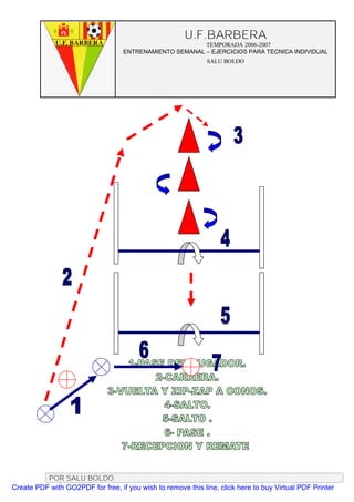 U.F.BARBERA
                                                         TEMPORADA 2006-2007
                                   ENTRENAMIENTO SEMANAL – EJERCICIOS PARA TECNICA INDIVIDUAL
                                                              SALU BOLDO




          POR SALU BOLDO
Create PDF with GO2PDF for free, if you wish to remove this line, click here to buy Virtual PDF Printer
 