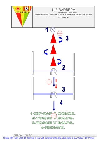 U.F.BARBERA
                                                         TEMPORADA 2006-2007
                                   ENTRENAMIENTO SEMANAL – EJERCICIOS PARA TECNICA INDIVIDUAL
                                                              SALU BOLDO




          POR SALU BOLDO
Create PDF with GO2PDF for free, if you wish to remove this line, click here to buy Virtual PDF Printer
 
