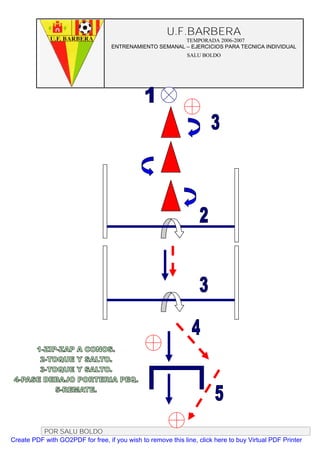 U.F.BARBERA
                                                         TEMPORADA 2006-2007
                                   ENTRENAMIENTO SEMANAL – EJERCICIOS PARA TECNICA INDIVIDUAL
                                                              SALU BOLDO




          POR SALU BOLDO
Create PDF with GO2PDF for free, if you wish to remove this line, click here to buy Virtual PDF Printer
 
