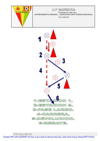 U.F.BARBERA
                                                         TEMPORADA 2006-2007
                                   ENTRENAMIENTO SEMANAL – EJERCICIOS PARA TECNICA INDIVIDUAL
                                                              SALU BOLDO




          POR SALU BOLDO
Create PDF with GO2PDF for free, if you wish to remove this line, click here to buy Virtual PDF Printer
 