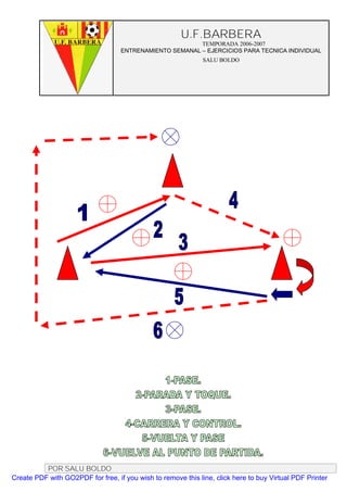 U.F.BARBERA
                                                         TEMPORADA 2006-2007
                                   ENTRENAMIENTO SEMANAL – EJERCICIOS PARA TECNICA INDIVIDUAL
                                                              SALU BOLDO




          POR SALU BOLDO
Create PDF with GO2PDF for free, if you wish to remove this line, click here to buy Virtual PDF Printer
 