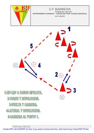 U.F.BARBERA
                                                         TEMPORADA 2006-2007
                                   ENTRENAMIENTO SEMANAL – EJERCICIOS PARA TECNICA INDIVIDUAL
                                                              SALU BOLDO




          POR SALU BOLDO
Create PDF with GO2PDF for free, if you wish to remove this line, click here to buy Virtual PDF Printer
 