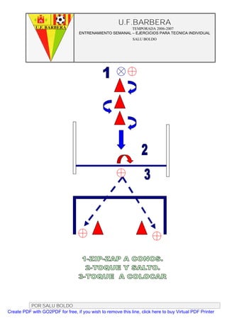 U.F.BARBERA
                                                         TEMPORADA 2006-2007
                                   ENTRENAMIENTO SEMANAL – EJERCICIOS PARA TECNICA INDIVIDUAL
                                                              SALU BOLDO




          POR SALU BOLDO
Create PDF with GO2PDF for free, if you wish to remove this line, click here to buy Virtual PDF Printer
 
