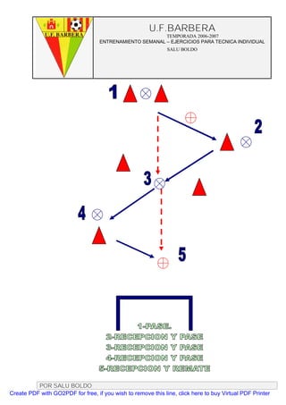 U.F.BARBERA
                                                         TEMPORADA 2006-2007
                                   ENTRENAMIENTO SEMANAL – EJERCICIOS PARA TECNICA INDIVIDUAL
                                                              SALU BOLDO




          POR SALU BOLDO
Create PDF with GO2PDF for free, if you wish to remove this line, click here to buy Virtual PDF Printer
 
