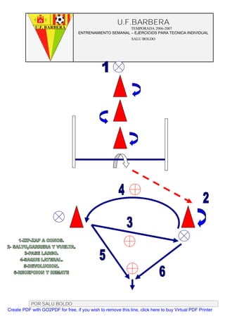 U.F.BARBERA
                                                         TEMPORADA 2006-2007
                                   ENTRENAMIENTO SEMANAL – EJERCICIOS PARA TECNICA INDIVIDUAL
                                                              SALU BOLDO




          POR SALU BOLDO
Create PDF with GO2PDF for free, if you wish to remove this line, click here to buy Virtual PDF Printer
 