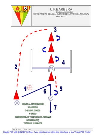 U.F.BARBERA
                                                         TEMPORADA 2006-2007
                                   ENTRENAMIENTO SEMANAL – EJERCICIOS PARA TECNICA INDIVIDUAL
                                                              SALU BOLDO




          POR SALU BOLDO
Create PDF with GO2PDF for free, if you wish to remove this line, click here to buy Virtual PDF Printer
 