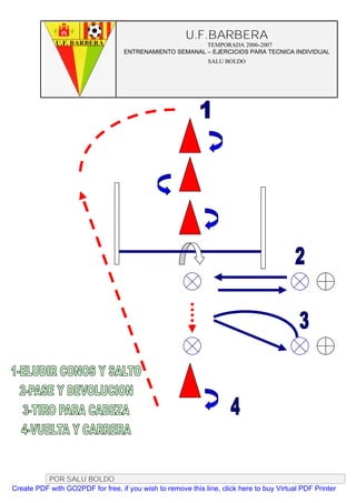 U.F.BARBERA
                                                         TEMPORADA 2006-2007
                                   ENTRENAMIENTO SEMANAL – EJERCICIOS PARA TECNICA INDIVIDUAL
                                                              SALU BOLDO




          POR SALU BOLDO
Create PDF with GO2PDF for free, if you wish to remove this line, click here to buy Virtual PDF Printer
 